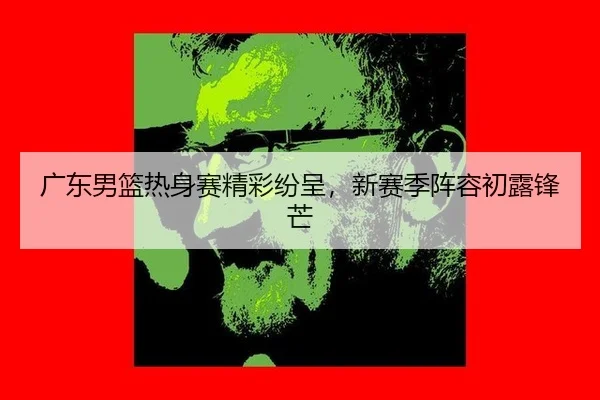 广东男篮热身赛精彩纷呈，新赛季阵容初露锋芒