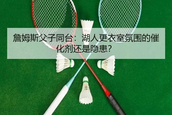 詹姆斯父子同台：湖人更衣室氛围的催化剂还是隐患？